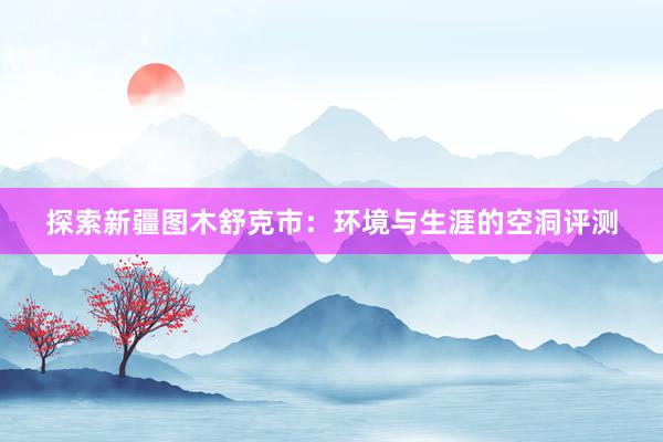 探索新疆图木舒克市：环境与生涯的空洞评测