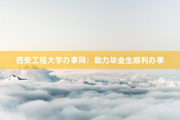 西安工程大学办事网：助力毕业生顺利办事