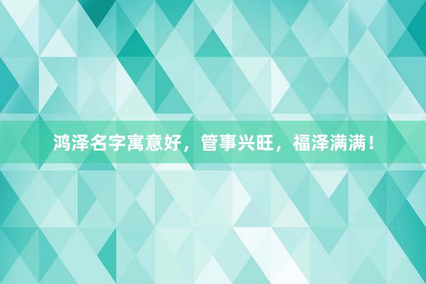鸿泽名字寓意好,管事兴旺,福泽满满!