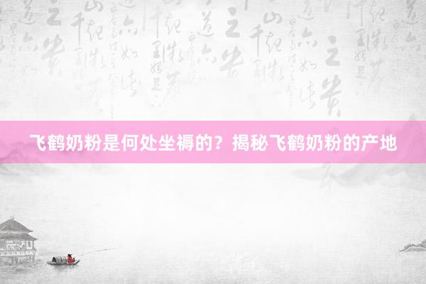 飞鹤奶粉是何处坐褥的？揭秘飞鹤奶粉的产地